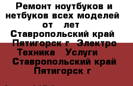 Ремонт ноутбуков и нетбуков всех моделей, от 5 лет - Ставропольский край, Пятигорск г. Электро-Техника » Услуги   . Ставропольский край,Пятигорск г.